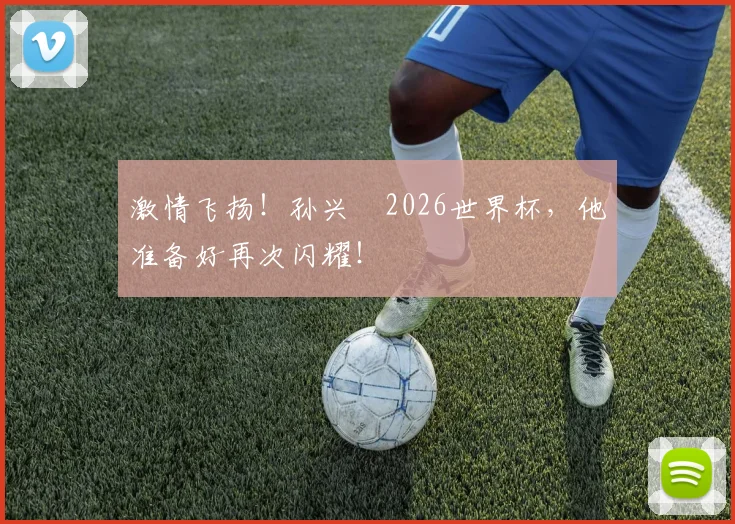 激情飞扬！孙兴慜2026世界杯，他准备好再次闪耀！