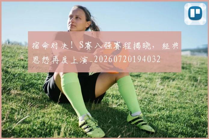宿命对决！S赛八强赛程揭晓，经典恩怨再度上演_20260720194032