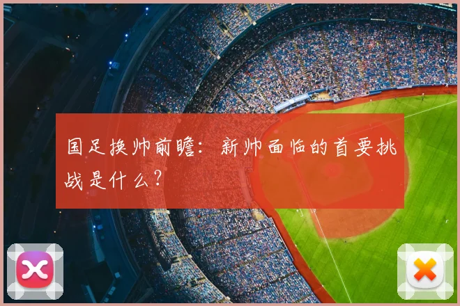 国足换帅前瞻：新帅面临的首要挑战是什么？