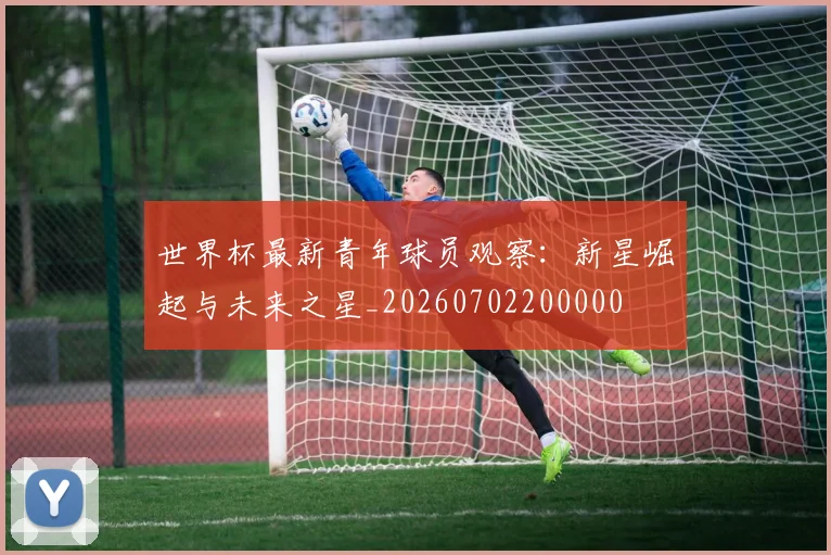世界杯最新青年球员观察：新星崛起与未来之星_20260702200000