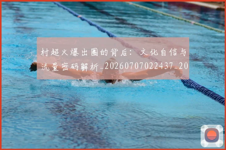 村超火爆出圈的背后:文化自信与流量密码解析_20260707022437_20260731175518