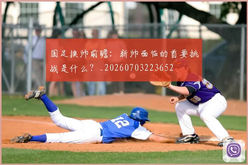 国足换帅前瞻：新帅面临的首要挑战是什么？_20260703223652