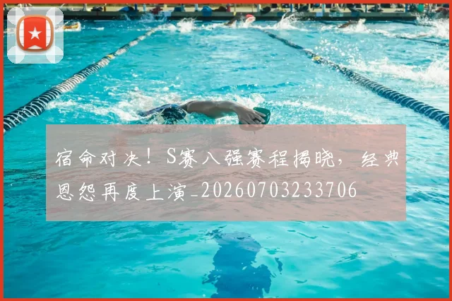 宿命对决！S赛八强赛程揭晓，经典恩怨再度上演_20260703233706