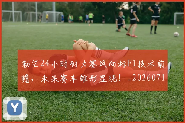 勒芒24小时耐力赛风向标F1技术前瞻,未来赛车雏形显现!_20260718011019