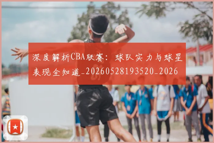 深度解析CBA联赛:球队实力与球星表现全知道_20260528193520_20260707154458