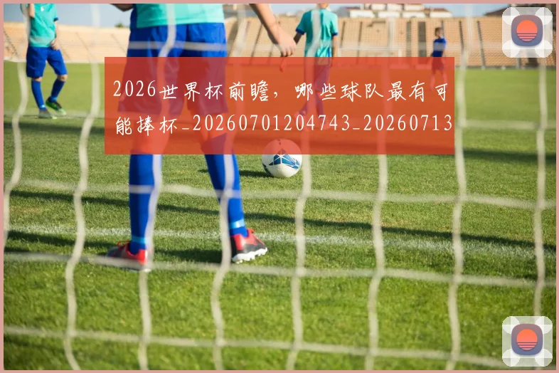 2026世界杯前瞻，哪些球队最有可能捧杯_20260701204743_20260713213412