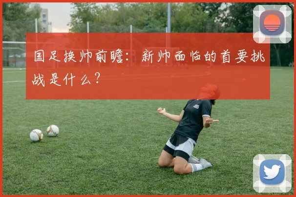 国足换帅前瞻:新帅面临的首要挑战是什么?